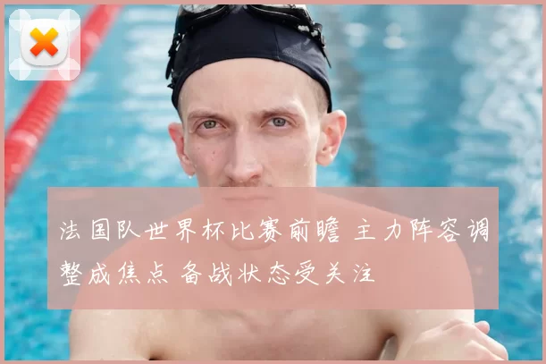 法国队世界杯比赛前瞻 主力阵容调整成焦点 备战状态受关注