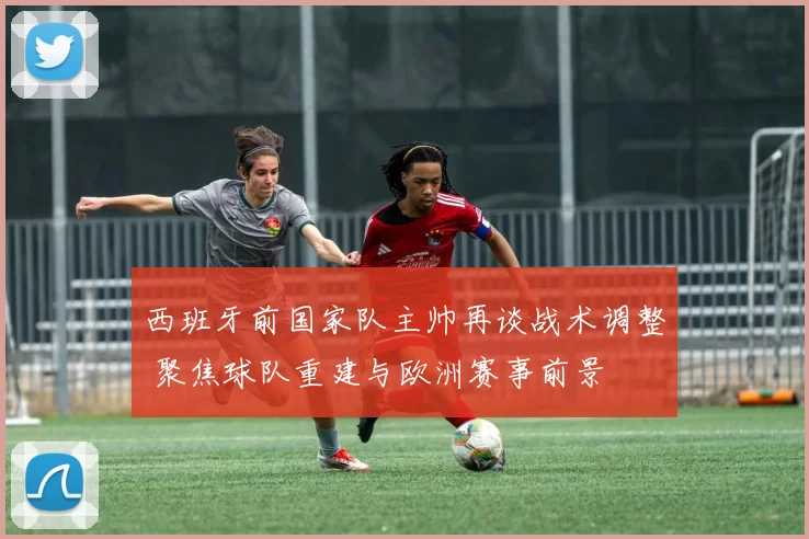 西班牙前国家队主帅再谈战术调整 聚焦球队重建与欧洲赛事前景