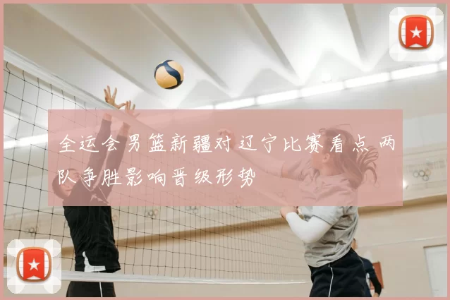 全运会男篮新疆对辽宁比赛看点 两队争胜影响晋级形势