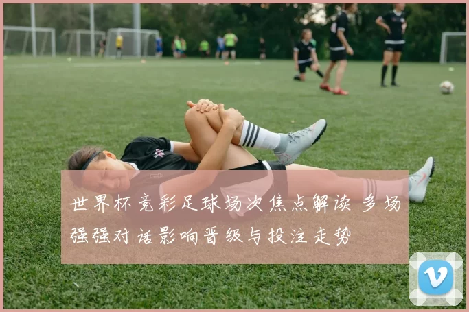 世界杯竞彩足球场次焦点解读 多场强强对话影响晋级与投注走势