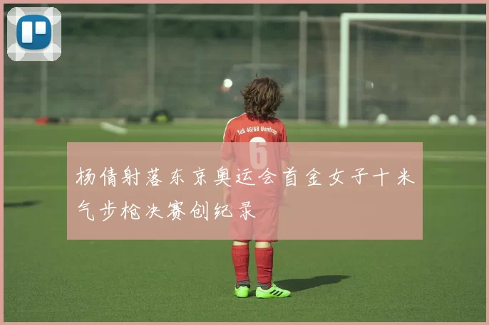 杨倩射落东京奥运会首金女子十米气步枪决赛创纪录