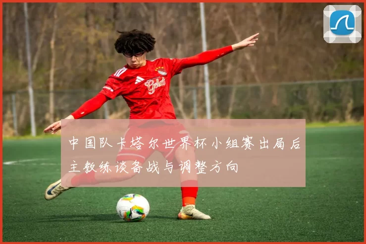 中国队卡塔尔世界杯小组赛出局后主教练谈备战与调整方向