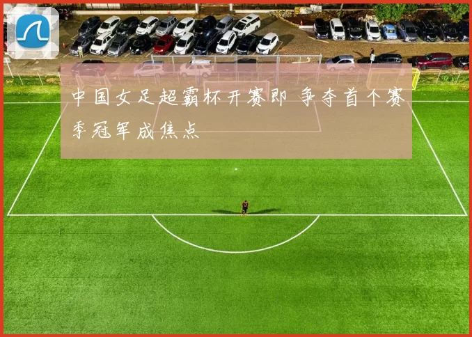 中国女足超霸杯开赛即 争夺首个赛季冠军成焦点