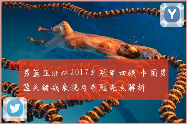 男篮亚洲杯2017年冠军回顾 中国男篮关键战表现与夺冠亮点解析
