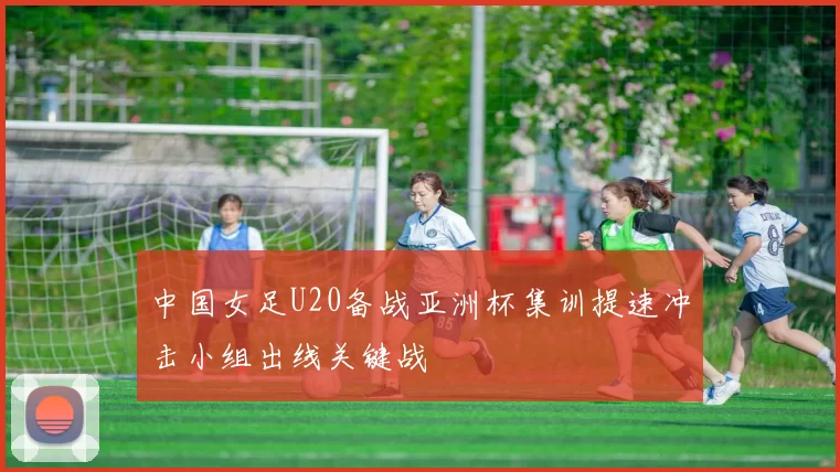 中国女足U20备战亚洲杯集训提速冲击小组出线关键战