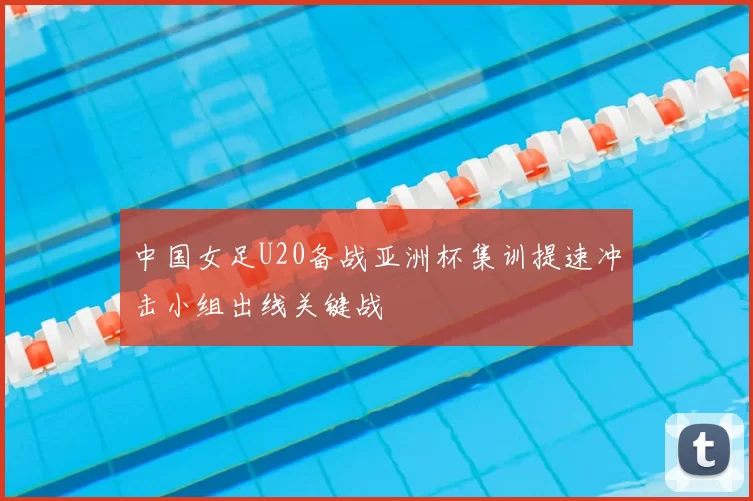 中国女足U20备战亚洲杯集训提速冲击小组出线关键战