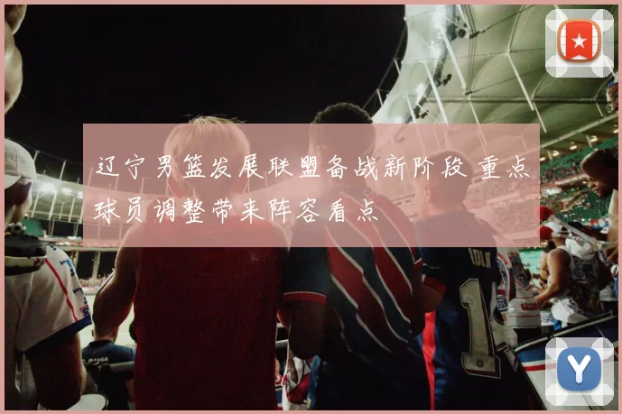 辽宁男篮发展联盟备战新阶段 重点球员调整带来阵容看点