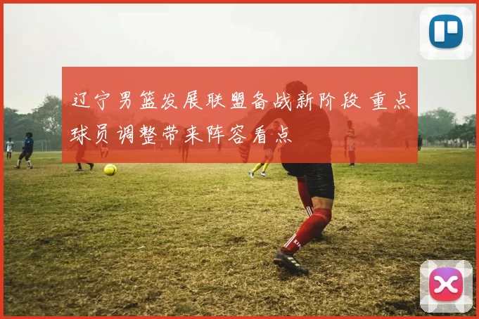 辽宁男篮发展联盟备战新阶段 重点球员调整带来阵容看点