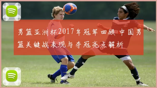 男篮亚洲杯2017年冠军回顾 中国男篮关键战表现与夺冠亮点解析