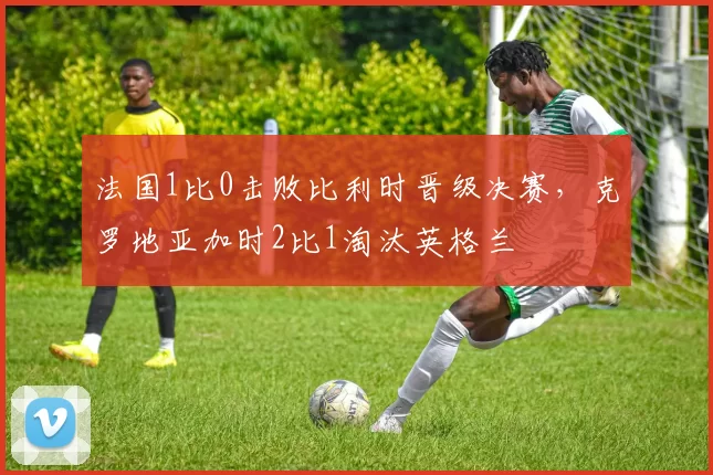 法国1比0击败比利时晋级决赛，克罗地亚加时2比1淘汰英格兰