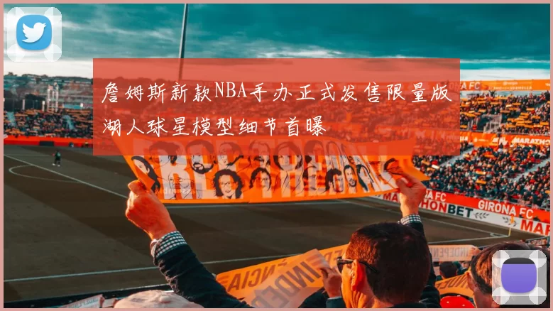 詹姆斯新款NBA手办正式发售限量版湖人球星模型细节首曝