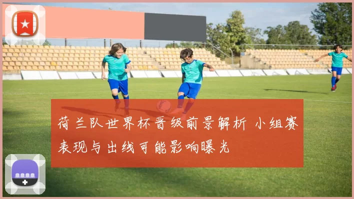 荷兰队世界杯晋级前景解析 小组赛表现与出线可能影响曝光