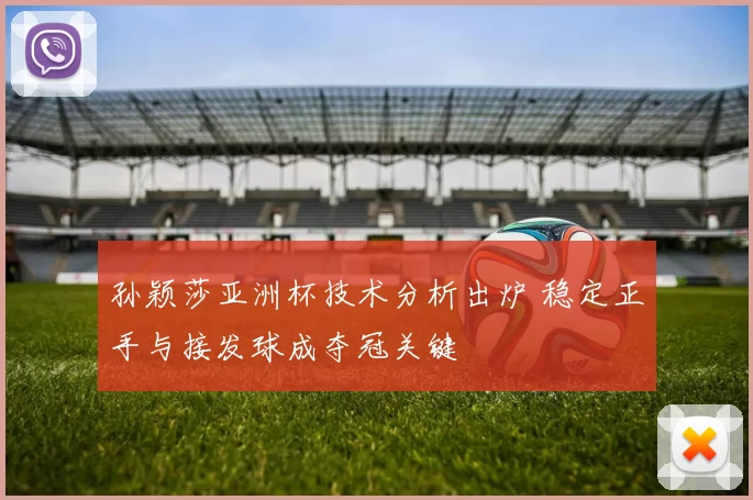 孙颖莎亚洲杯技术分析出炉 稳定正手与接发球成夺冠关键