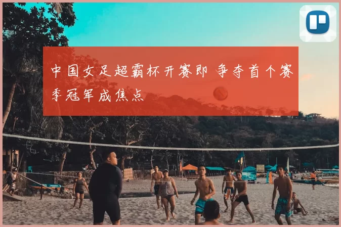 中国女足超霸杯开赛即 争夺首个赛季冠军成焦点