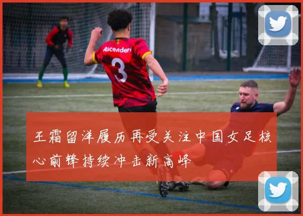 王霜留洋履历再受关注中国女足核心前锋持续冲击新高峰