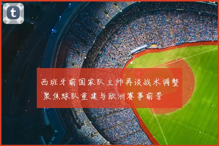 西班牙前国家队主帅再谈战术调整 聚焦球队重建与欧洲赛事前景