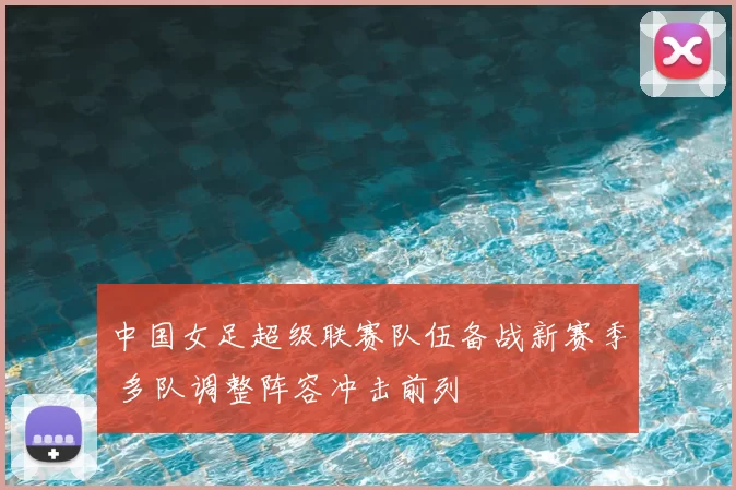 中国女足超级联赛队伍备战新赛季 多队调整阵容冲击前列