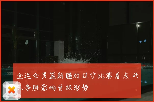 全运会男篮新疆对辽宁比赛看点 两队争胜影响晋级形势