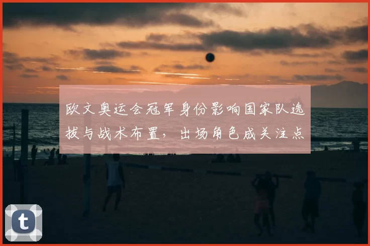 欧文奥运会冠军身份影响国家队选拔与战术布置，出场角色成关注点