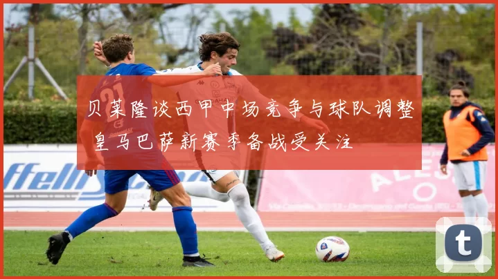 贝莱隆谈西甲中场竞争与球队调整 皇马巴萨新赛季备战受关注