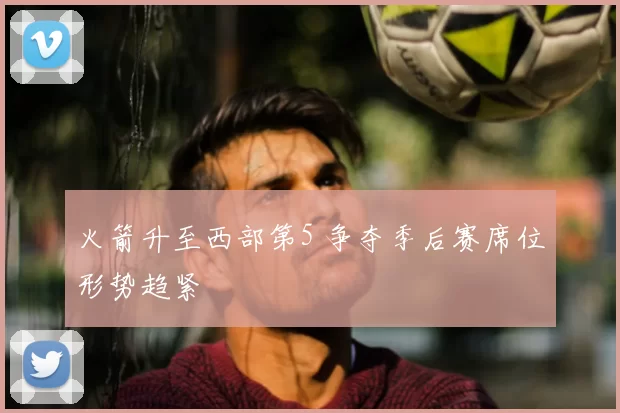 火箭升至西部第5 争夺季后赛席位形势趋紧