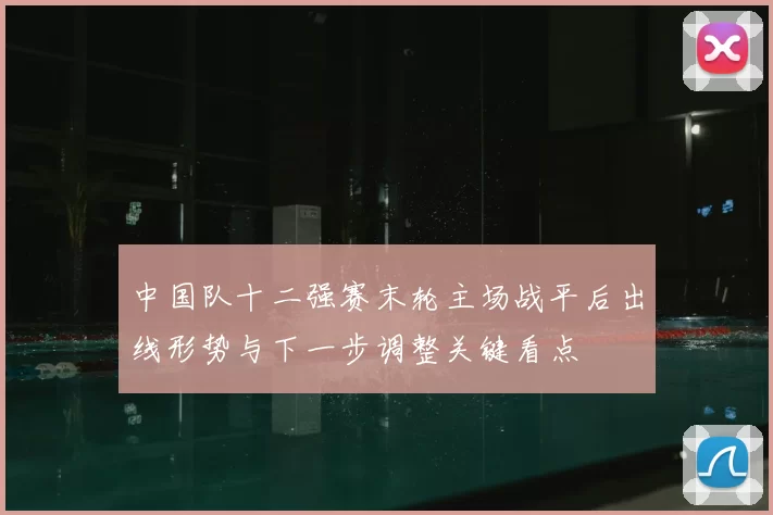 中国队十二强赛末轮主场战平后出线形势与下一步调整关键看点