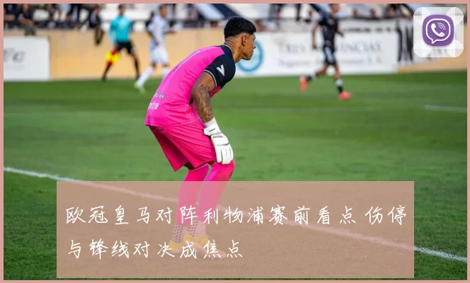 欧冠皇马对阵利物浦赛前看点 伤停与锋线对决成焦点