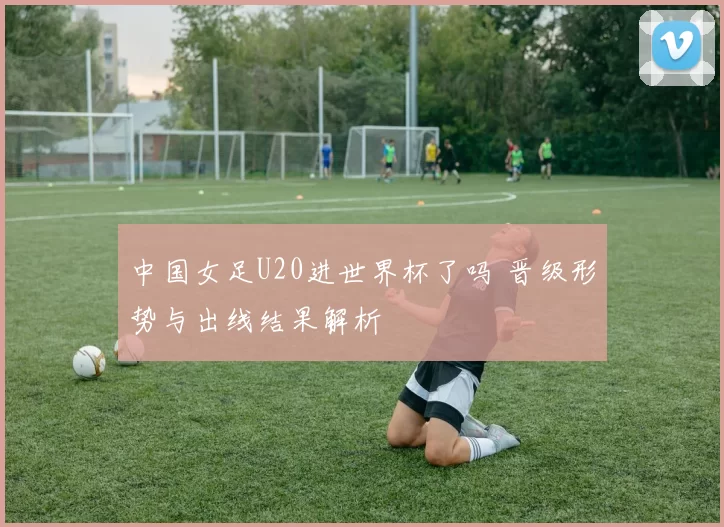 中国女足U20进世界杯了吗 晋级形势与出线结果解析