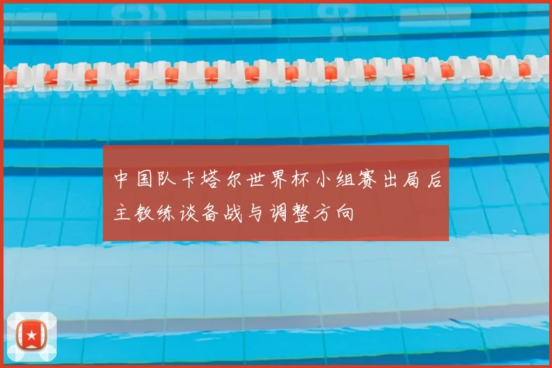 中国队卡塔尔世界杯小组赛出局后主教练谈备战与调整方向