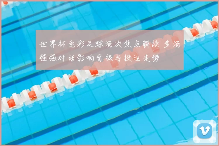 世界杯竞彩足球场次焦点解读 多场强强对话影响晋级与投注走势