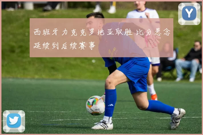 西班牙力克克罗地亚取胜 比分悬念延续到后续赛事