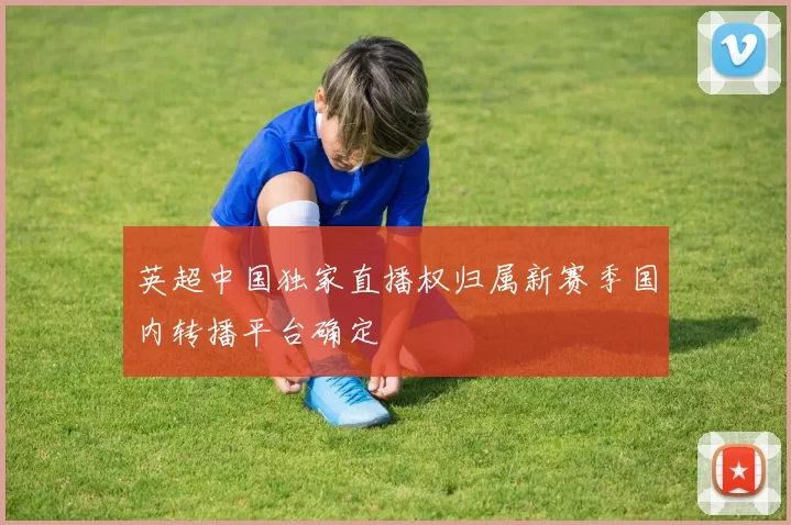 英超中国独家直播权归属新赛季国内转播平台确定