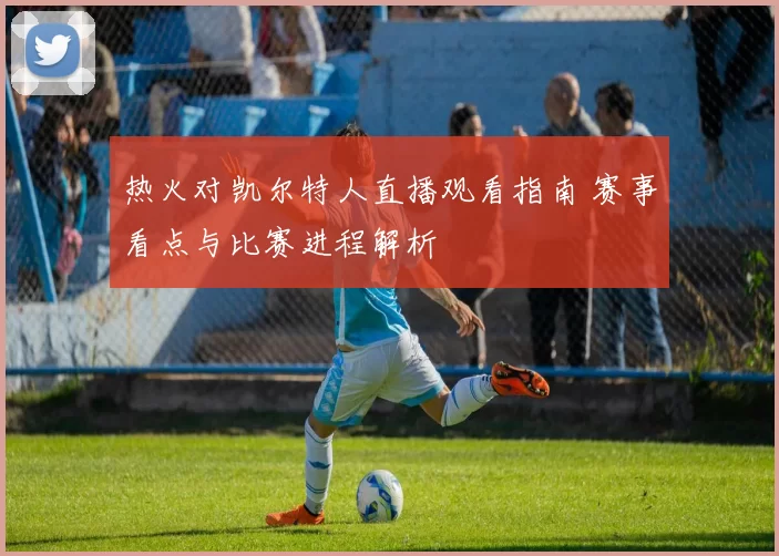 热火对凯尔特人直播观看指南 赛事看点与比赛进程解析