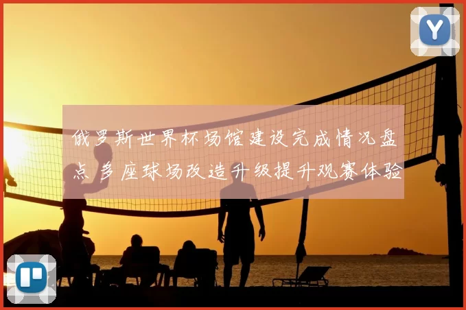 俄罗斯世界杯场馆建设完成情况盘点 多座球场改造升级提升观赛体验