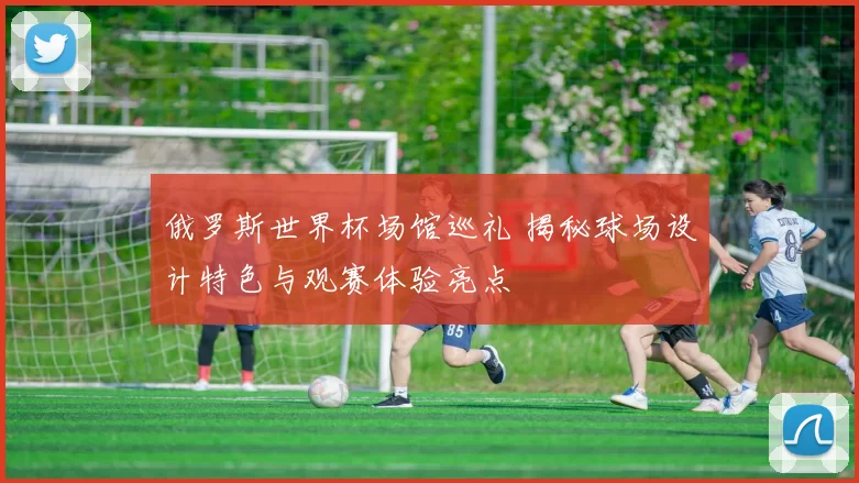 俄罗斯世界杯场馆巡礼 揭秘球场设计特色与观赛体验亮点