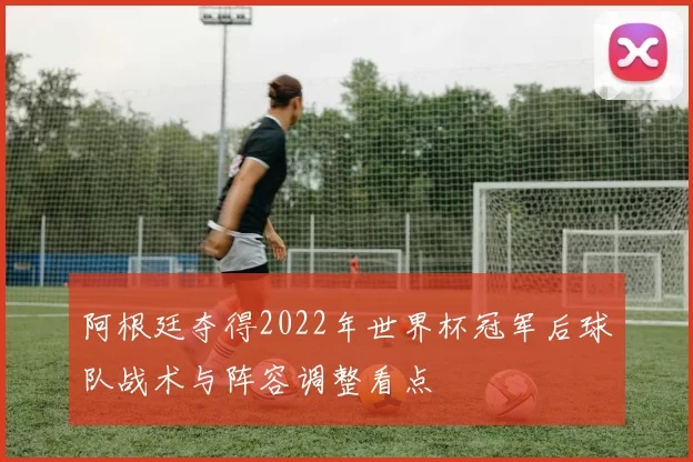 阿根廷夺得2022年世界杯冠军后球队战术与阵容调整看点