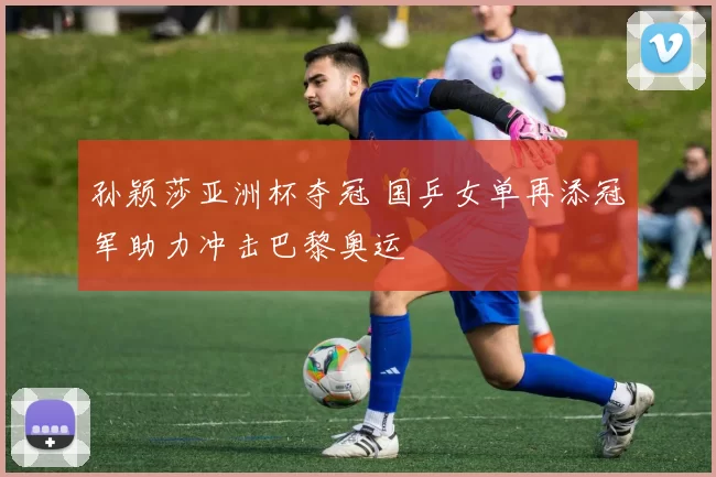 孙颖莎亚洲杯夺冠 国乒女单再添冠军助力冲击巴黎奥运
