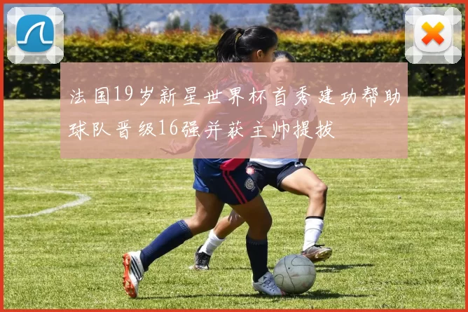 法国19岁新星世界杯首秀建功帮助球队晋级16强并获主帅提拔