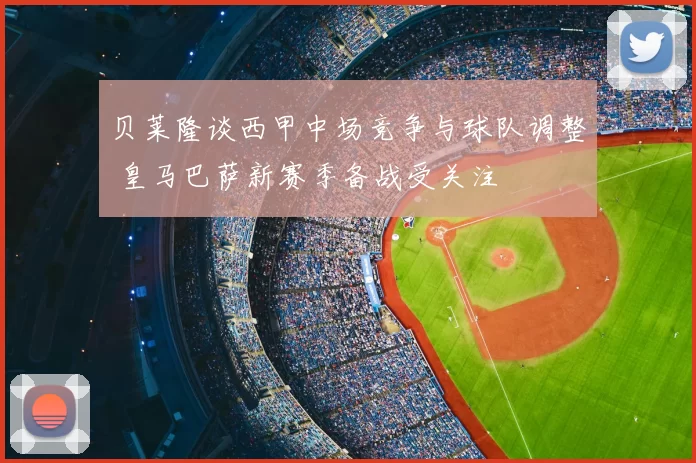 贝莱隆谈西甲中场竞争与球队调整 皇马巴萨新赛季备战受关注