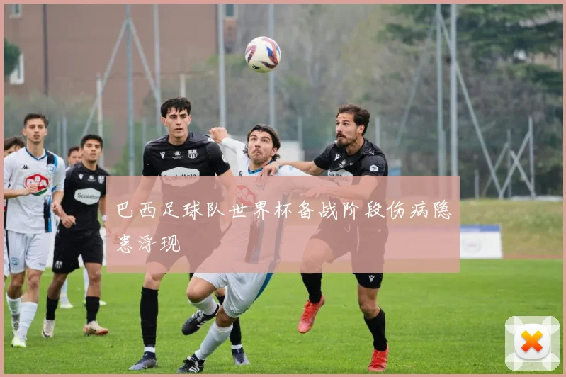 巴西足球队世界杯备战阶段伤病隐患浮现