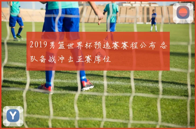 2019男篮世界杯预选赛赛程公布 各队备战冲击正赛席位