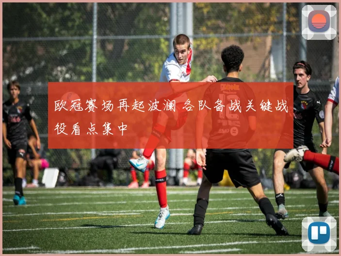 欧冠赛场再起波澜 各队备战关键战役看点集中