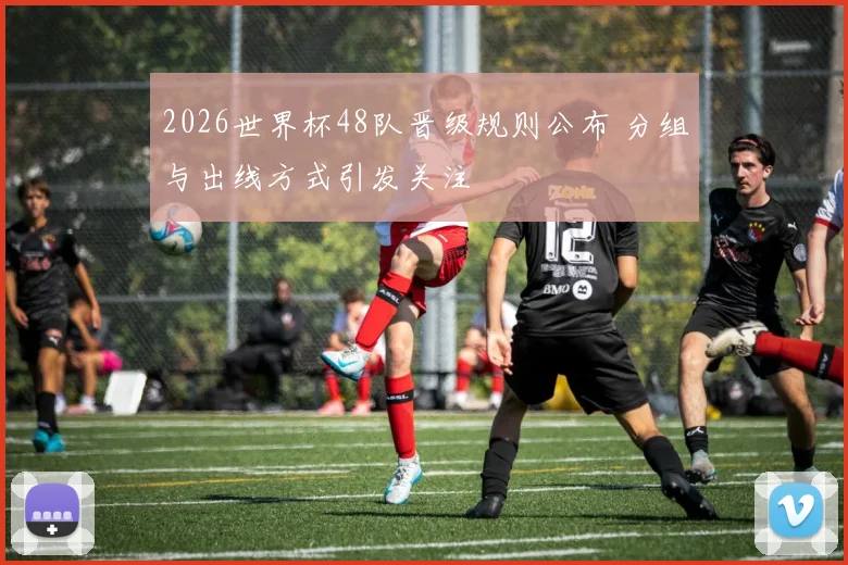 2026世界杯48队晋级规则公布 分组与出线方式引发关注