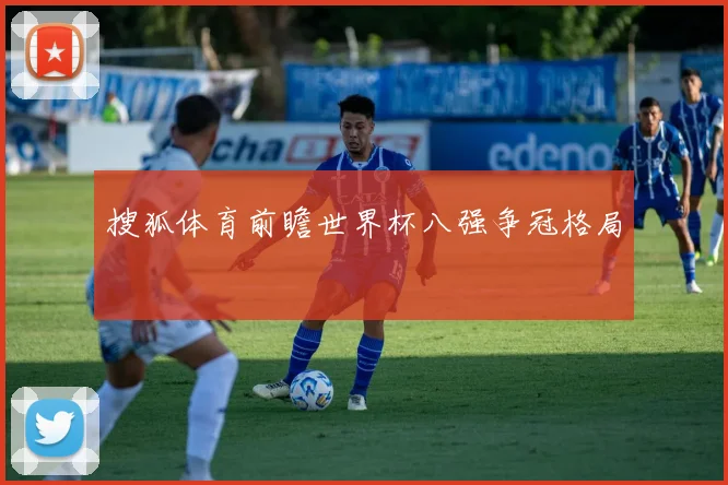 搜狐体育前瞻世界杯八强争冠格局