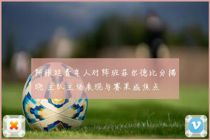 阿根廷青年人对阵班菲尔德比分揭晓 主队主场表现与赛果成焦点
